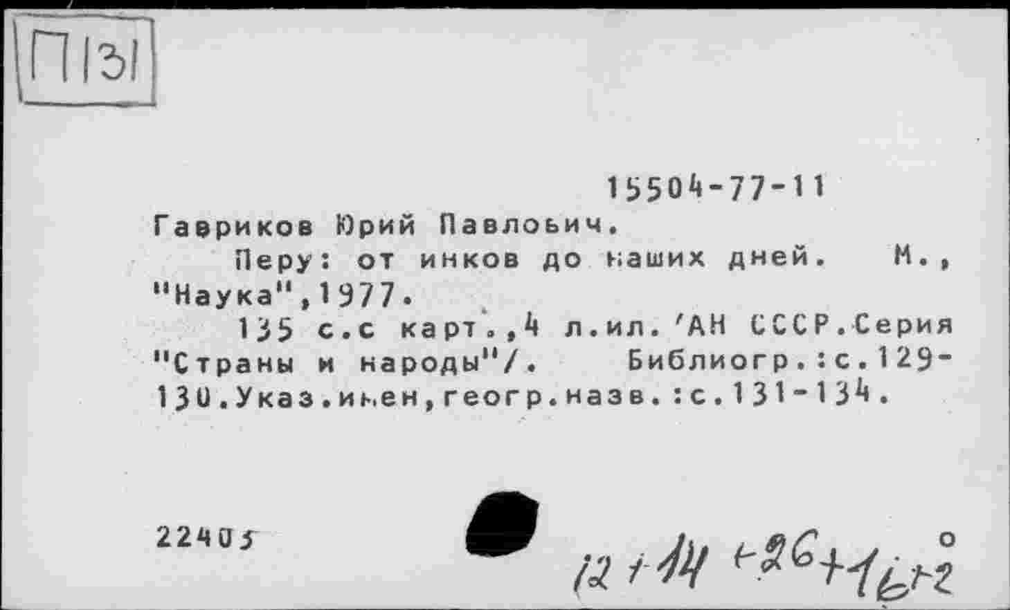 ﻿Під!
15504-77-11
Гавриков Юрий Павлович.
Перу: от инков до наших дней. М., "Наука",1977.
135 с.с карт.,4 л.ил. 'АН СССР.Серия "Страны и народы"/. Библиогр.:с.129-13и.Указ.иьен,геогр.назв.: с.131-134.
2240^
(3. і